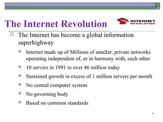 The Internet Revolution
    The Internet has become a global information
     superhighway
        Internet made up of Millions of smaller, private networks
         operating independent of, or in harmony with, each other
        10 servers in 1991 to over 46 million today
        Sustained growth in excess of 1 million servers per month
        No central computer system
        No governing body
        Based on common standards
                                                                     4
 