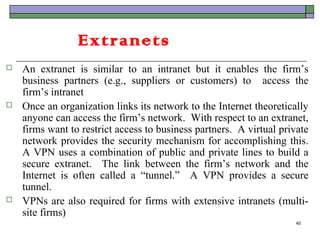 Extranets
   An extranet is similar to an intranet but it enables the firm’s
    business partners (e.g., suppliers or customers) to access the
    firm’s intranet
   Once an organization links its network to the Internet theoretically
    anyone can access the firm’s network. With respect to an extranet,
    firms want to restrict access to business partners. A virtual private
    network provides the security mechanism for accomplishing this.
    A VPN uses a combination of public and private lines to build a
    secure extranet. The link between the firm’s network and the
    Internet is often called a “tunnel.” A VPN provides a secure
    tunnel.
   VPNs are also required for firms with extensive intranets (multi-
    site firms)
                                                                     40
 