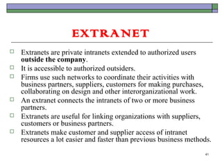 EXTRANET
   Extranets are private intranets extended to authorized users
    outside the company.
   It is accessible to authorized outsiders.
   Firms use such networks to coordinate their activities with
    business partners, suppliers, customers for making purchases,
    collaborating on design and other interorganizational work.
   An extranet connects the intranets of two or more business
    partners.
   Extranets are useful for linking organizations with suppliers,
    customers or business partners.
   Extranets make customer and supplier access of intranet
    resources a lot easier and faster than previous business methods.
                                                                  41
 