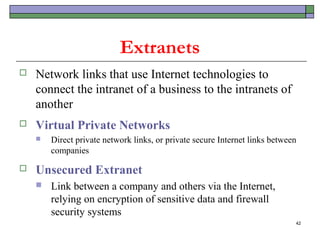 Extranets
   Network links that use Internet technologies to
    connect the intranet of a business to the intranets of
    another
   Virtual Private Networks
       Direct private network links, or private secure Internet links between
        companies

   Unsecured Extranet
       Link between a company and others via the Internet,
        relying on encryption of sensitive data and firewall
        security systems
                                                                             42
 