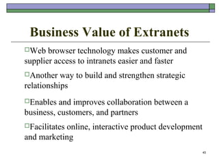 Business Value of Extranets
Web   browser technology makes customer and
supplier access to intranets easier and faster
Another   way to build and strengthen strategic
relationships
Enables  and improves collaboration between a
business, customers, and partners
Facilitates
           online, interactive product development
and marketing
                                                     45
 