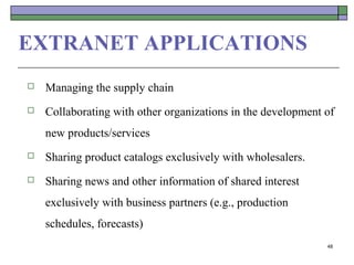 EXTRANET APPLICATIONS
   Managing the supply chain
   Collaborating with other organizations in the development of
    new products/services
   Sharing product catalogs exclusively with wholesalers.
   Sharing news and other information of shared interest
    exclusively with business partners (e.g., production
    schedules, forecasts)
                                                              48
 