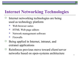 Internet Networking Technologies
   Internet networking technologies are being
    used as technology platform
       Web browser suites
       HTML Web page editors
       Network management software
       Firewalls
   Being applied in Internet, intranet, and
    extranet applications
   Reinforces previous move toward client/server
    networks based on open-systems architecture     5
 