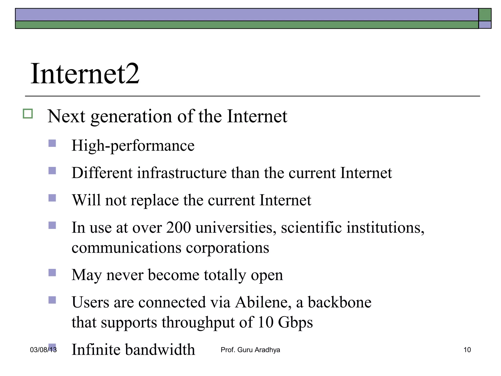 Internet2
    Next generation of the Internet
          High-performance
          Different infrastructure than the current Internet
          Will not replace the current Internet
          In use at over 200 universities, scientific institutions,
           communications corporations
          May never become totally open
          Users are connected via Abilene, a backbone
           that supports throughput of 10 Gbps
     
03/08/13   Infinite bandwidth      Prof. Guru Aradhya                  10
 