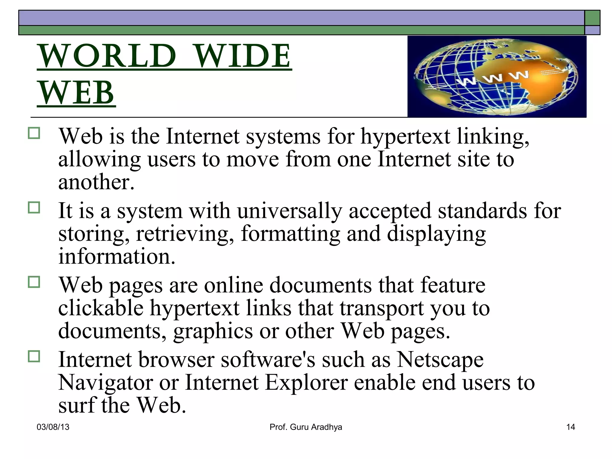 World Wide
Web
    Web is the Internet systems for hypertext linking,
     allowing users to move from one Internet site to
     another.
    It is a system with universally accepted standards for
     storing, retrieving, formatting and displaying
     information.
    Web pages are online documents that feature
     clickable hypertext links that transport you to
     documents, graphics or other Web pages.
    Internet browser software's such as Netscape
     Navigator or Internet Explorer enable end users to
     surf the Web.
03/08/13                   Prof. Guru Aradhya                 14
 