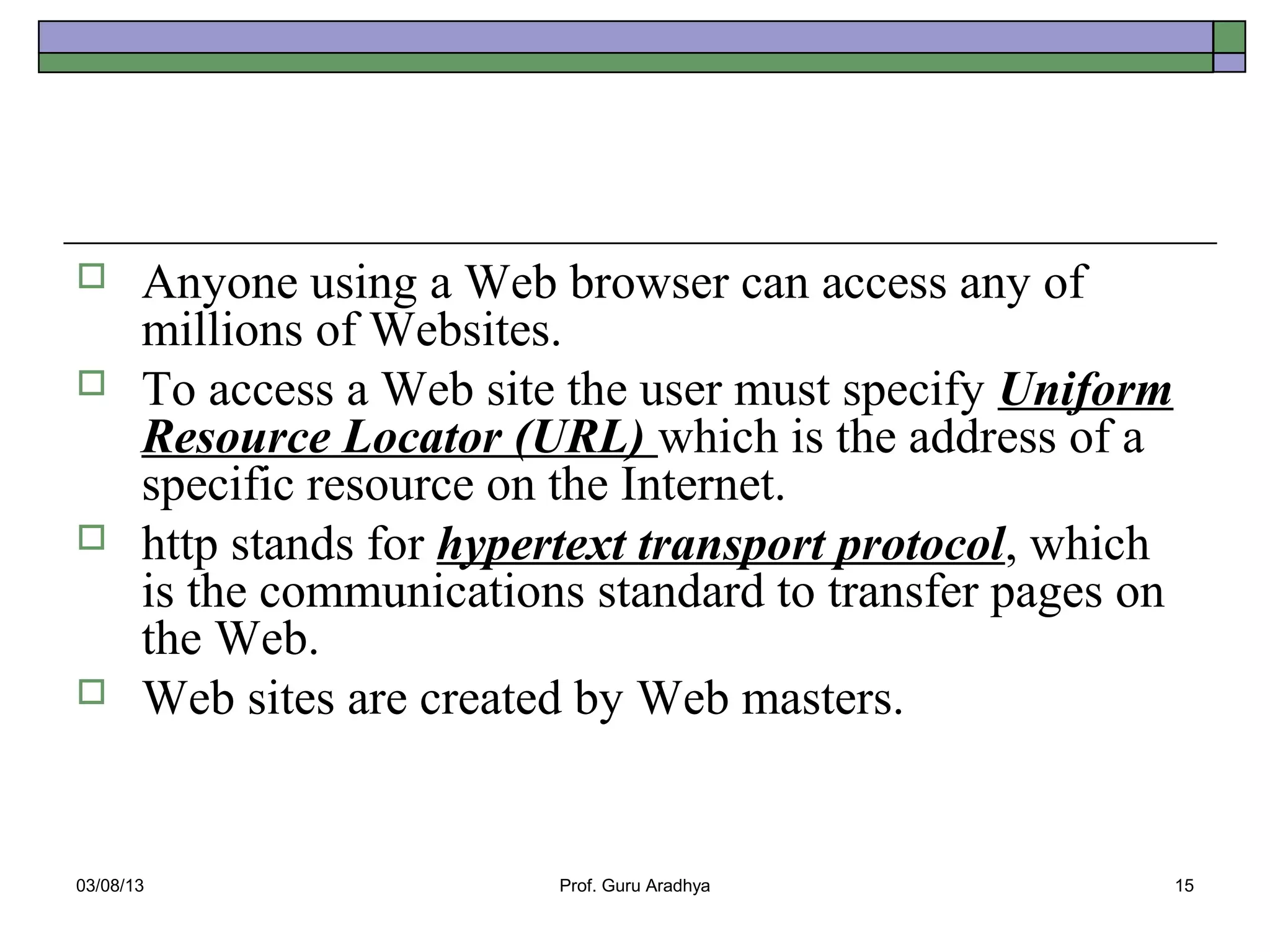       Anyone using a Web browser can access any of
       millions of Websites.
      To access a Web site the user must specify Uniform
       Resource Locator (URL) which is the address of a
       specific resource on the Internet.
      http stands for hypertext transport protocol, which
       is the communications standard to transfer pages on
       the Web.
      Web sites are created by Web masters.


03/08/13                   Prof. Guru Aradhya                15
 