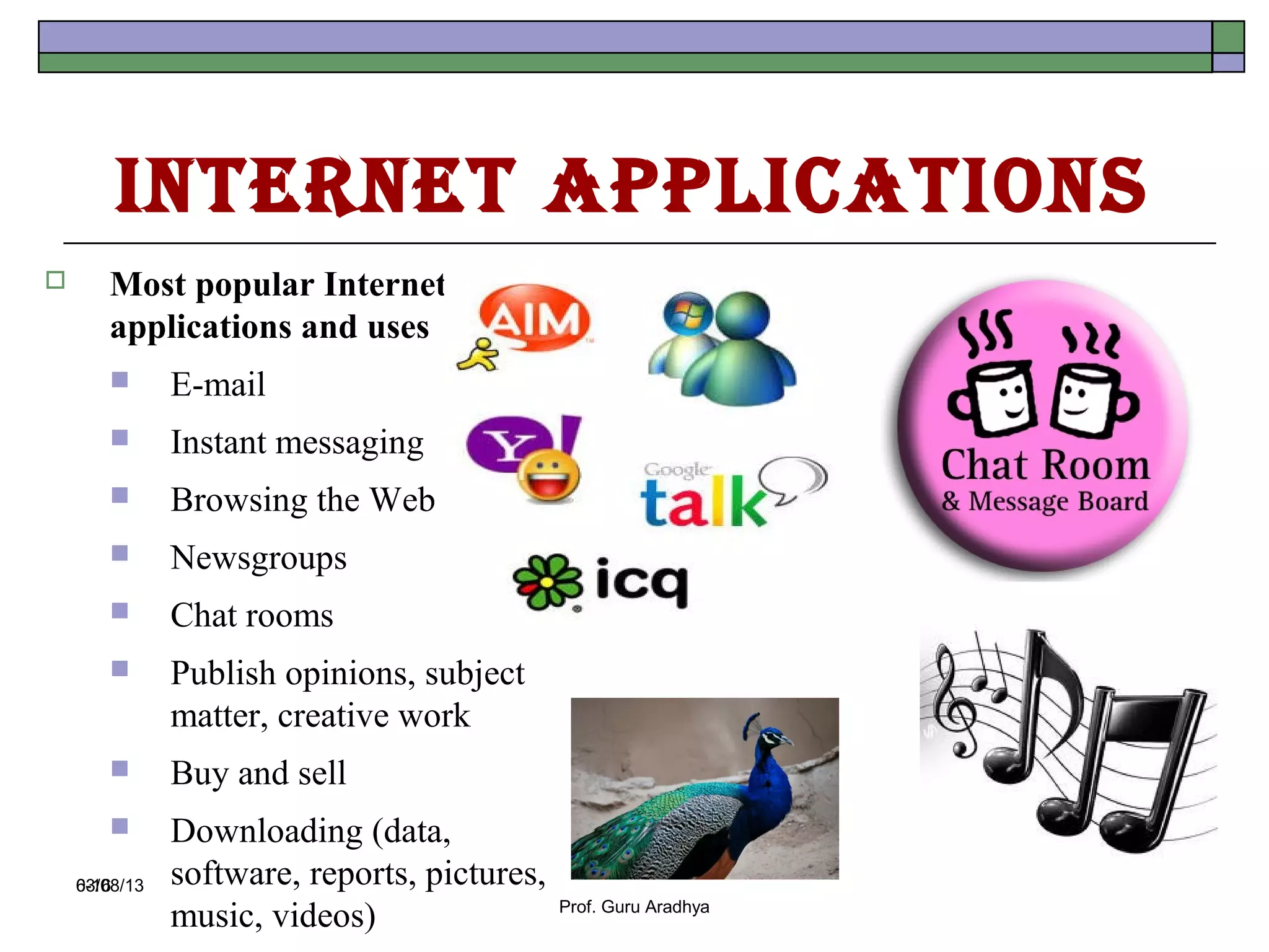 Internet ApplIcAtIons
      Most popular Internet
       applications and uses
              E-mail
              Instant messaging
              Browsing the Web
              Newsgroups
              Chat rooms
              Publish opinions, subject
               matter, creative work
              Buy and sell
              Downloading (data,
    03/08/13
    6-16       software, reports, pictures,
               music, videos)                 Prof. Guru Aradhya
 
