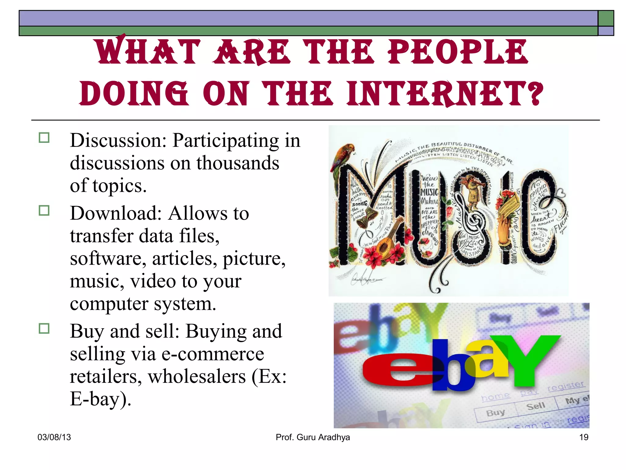 WhAt Are the people
           doIng on the Internet?
      Discussion: Participating in
       discussions on thousands
       of topics.
      Download: Allows to
       transfer data files,
       software, articles, picture,
       music, video to your
       computer system.
      Buy and sell: Buying and
       selling via e-commerce
       retailers, wholesalers (Ex:
       E-bay).
03/08/13                       Prof. Guru Aradhya   19
 
