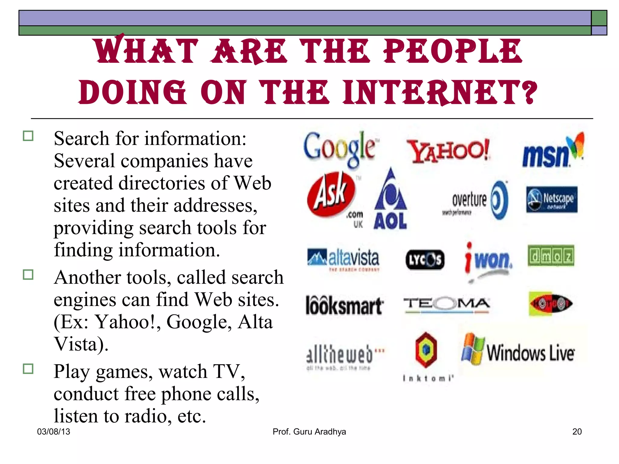 WhAt Are the people
               doIng on the Internet?
      Search for information:
       Several companies have
       created directories of Web
       sites and their addresses,
       providing search tools for
       finding information.
      Another tools, called search
       engines can find Web sites.
       (Ex: Yahoo!, Google, Alta
       Vista).
      Play games, watch TV,
       conduct free phone calls,
       listen to radio, etc.
    03/08/13                     Prof. Guru Aradhya   20
 