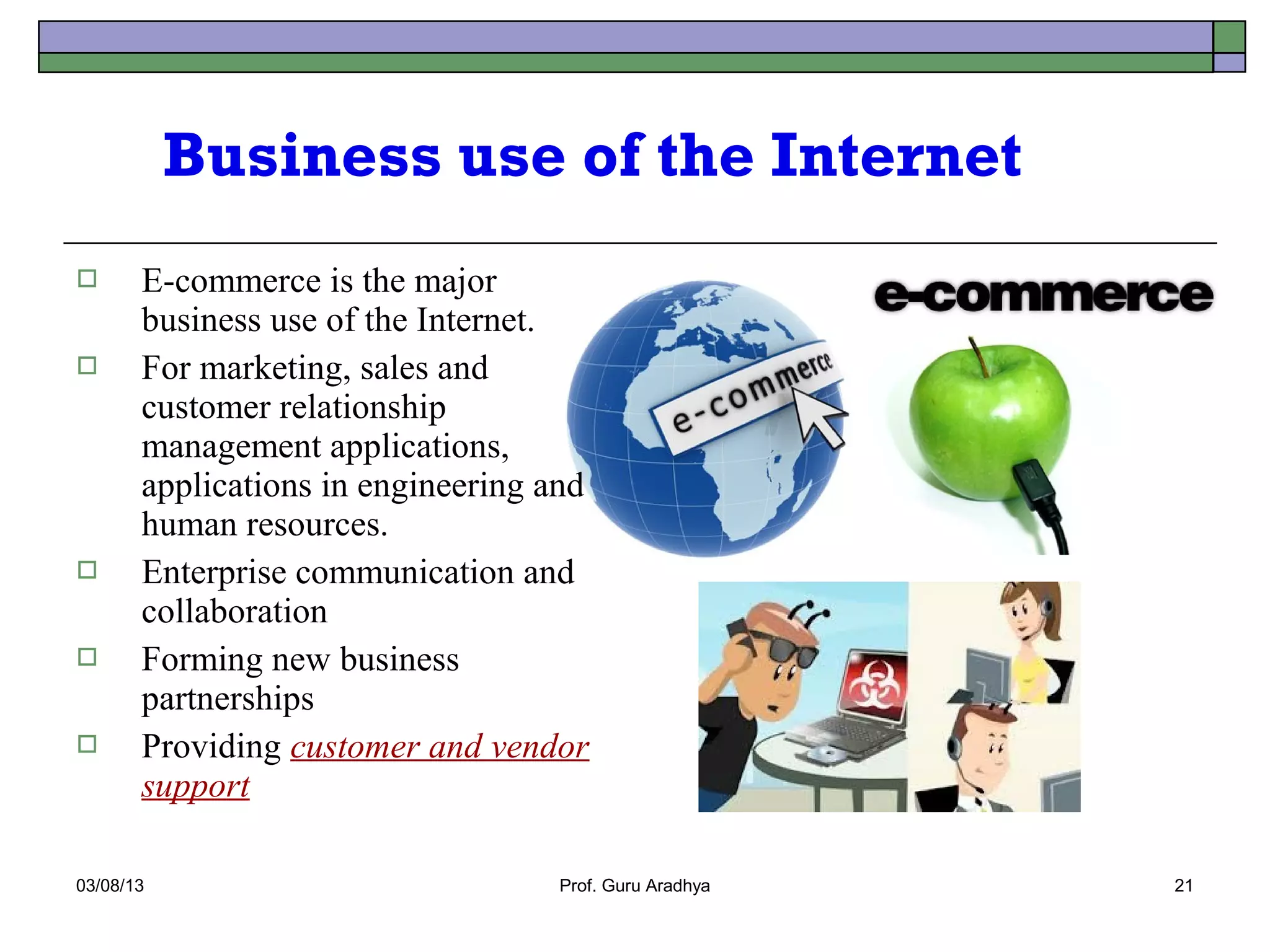 Business use of the Internet
      E-commerce is the major
       business use of the Internet.
      For marketing, sales and
       customer relationship
       management applications,
       applications in engineering and
       human resources.
      Enterprise communication and
       collaboration
      Forming new business
       partnerships
      Providing customer and vendor
       support

03/08/13                           Prof. Guru Aradhya   21
 