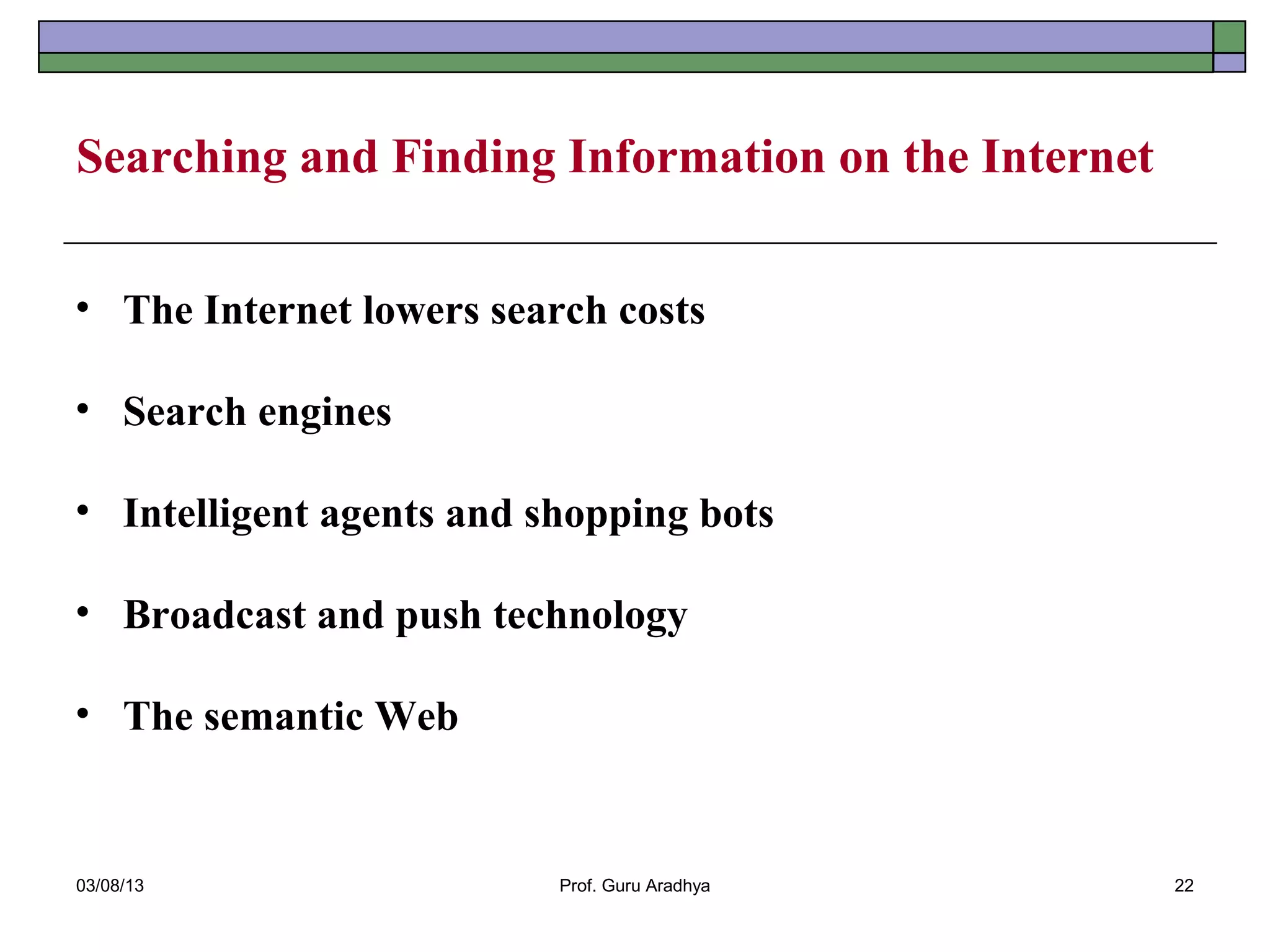 Searching and Finding Information on the Internet


• The Internet lowers search costs

• Search engines

• Intelligent agents and shopping bots

• Broadcast and push technology

• The semantic Web


03/08/13                  Prof. Guru Aradhya        22
 
