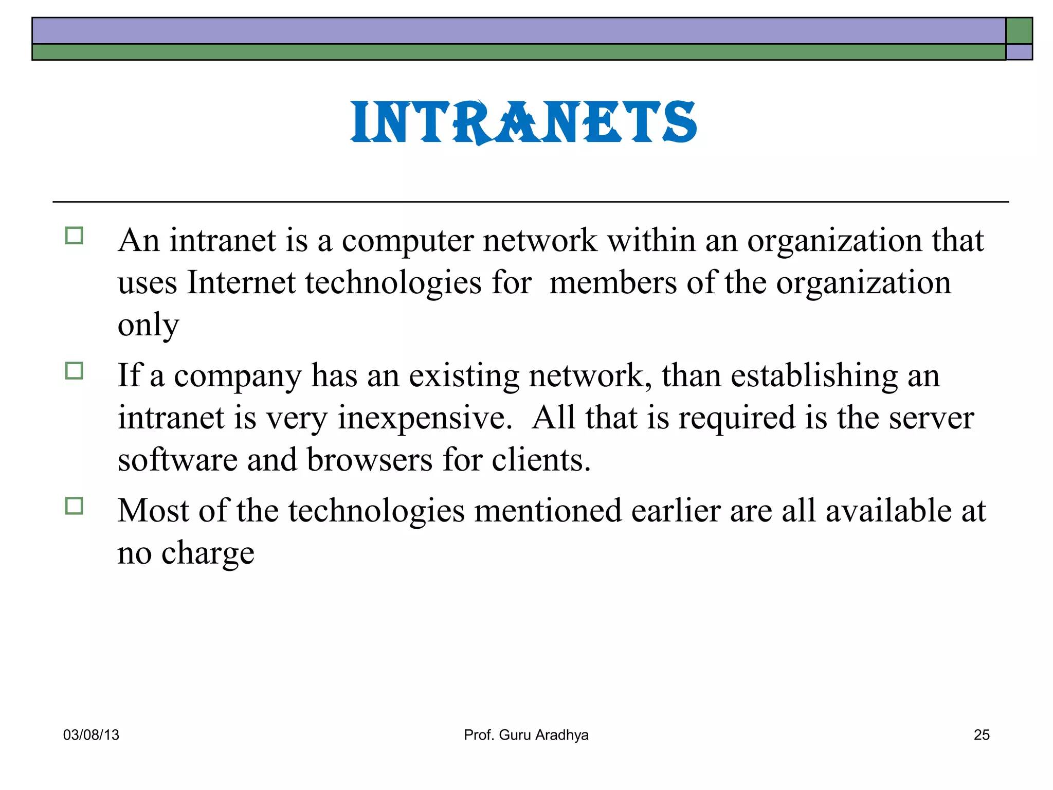 IntrAnets
      An intranet is a computer network within an organization that
       uses Internet technologies for members of the organization
       only
      If a company has an existing network, than establishing an
       intranet is very inexpensive. All that is required is the server
       software and browsers for clients.
      Most of the technologies mentioned earlier are all available at
       no charge




03/08/13                        Prof. Guru Aradhya                    25
 