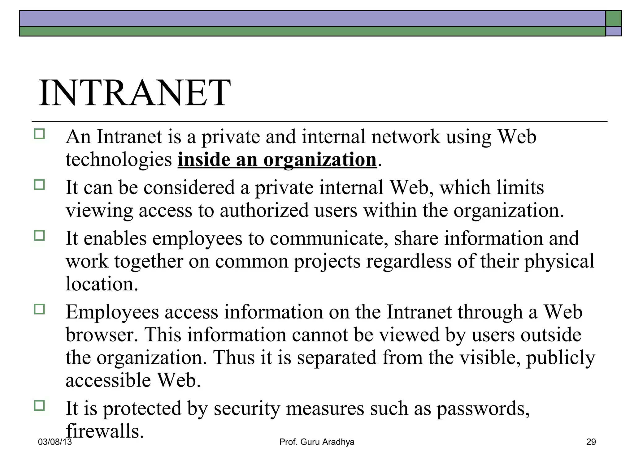 INTRANET
      An Intranet is a private and internal network using Web
       technologies inside an organization.
 It can be considered a private internal Web, which limits
       viewing access to authorized users within the organization.
 It enables employees to communicate, share information and
       work together on common projects regardless of their physical
       location.
 Employees access information on the Intranet through a Web
       browser. This information cannot be viewed by users outside
       the organization. Thus it is separated from the visible, publicly
       accessible Web.
 It is protected by security measures such as passwords,
       firewalls.
03/08/13                         Prof. Guru Aradhya                    29
 