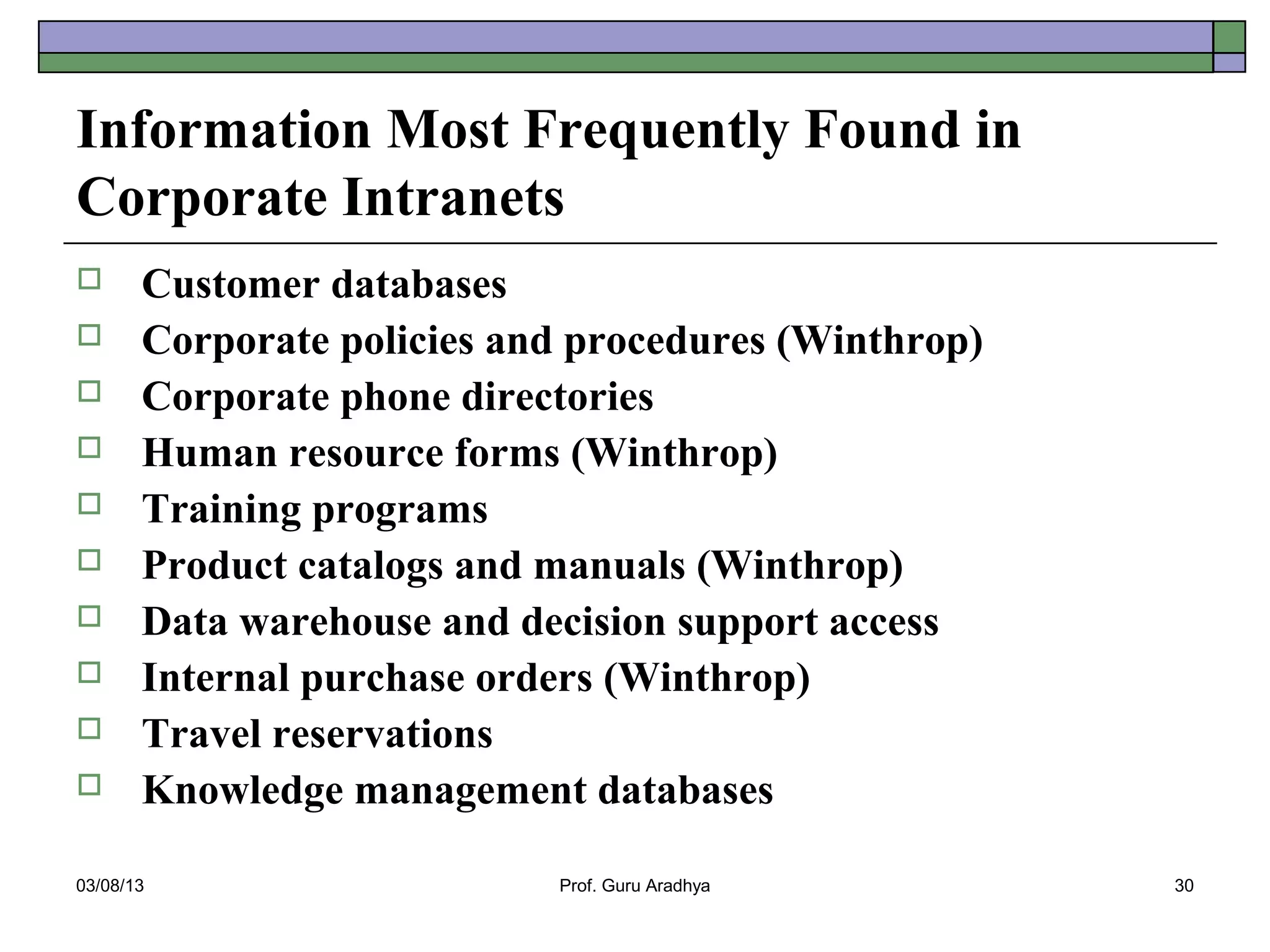 Information Most Frequently Found in
Corporate Intranets
      Customer databases
      Corporate policies and procedures (Winthrop)
      Corporate phone directories
      Human resource forms (Winthrop)
      Training programs
      Product catalogs and manuals (Winthrop)
      Data warehouse and decision support access
      Internal purchase orders (Winthrop)
      Travel reservations
      Knowledge management databases

03/08/13                    Prof. Guru Aradhya        30
 