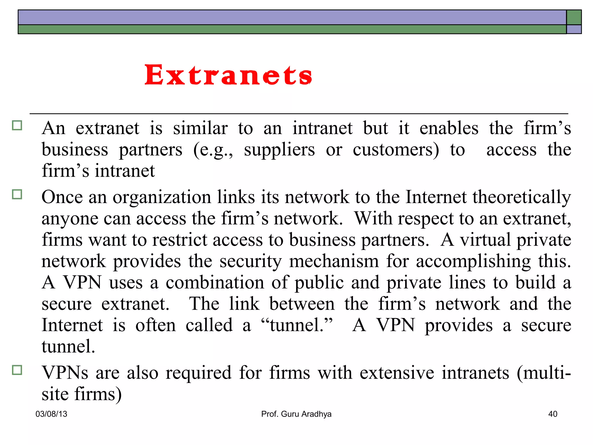 Extranets
    An extranet is similar to an intranet but it enables the firm’s
     business partners (e.g., suppliers or customers) to access the
     firm’s intranet
    Once an organization links its network to the Internet theoretically
     anyone can access the firm’s network. With respect to an extranet,
     firms want to restrict access to business partners. A virtual private
     network provides the security mechanism for accomplishing this.
     A VPN uses a combination of public and private lines to build a
     secure extranet. The link between the firm’s network and the
     Internet is often called a “tunnel.” A VPN provides a secure
     tunnel.
    VPNs are also required for firms with extensive intranets (multi-
     site firms)
    03/08/13                     Prof. Guru Aradhya                   40
 