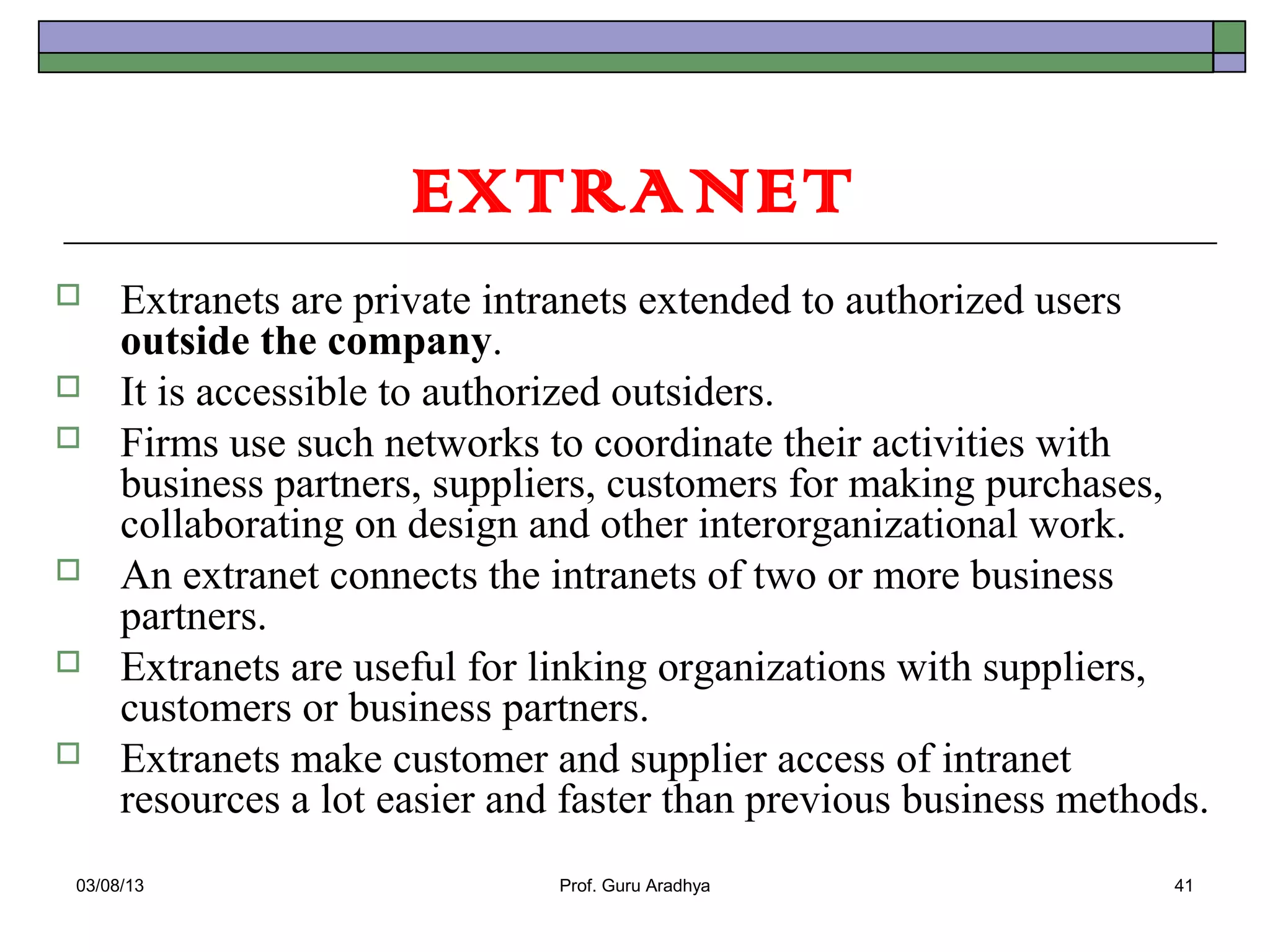 EXTRANET
    Extranets are private intranets extended to authorized users
     outside the company.
    It is accessible to authorized outsiders.
    Firms use such networks to coordinate their activities with
     business partners, suppliers, customers for making purchases,
     collaborating on design and other interorganizational work.
    An extranet connects the intranets of two or more business
     partners.
    Extranets are useful for linking organizations with suppliers,
     customers or business partners.
    Extranets make customer and supplier access of intranet
     resources a lot easier and faster than previous business methods.
03/08/13                       Prof. Guru Aradhya                  41
 