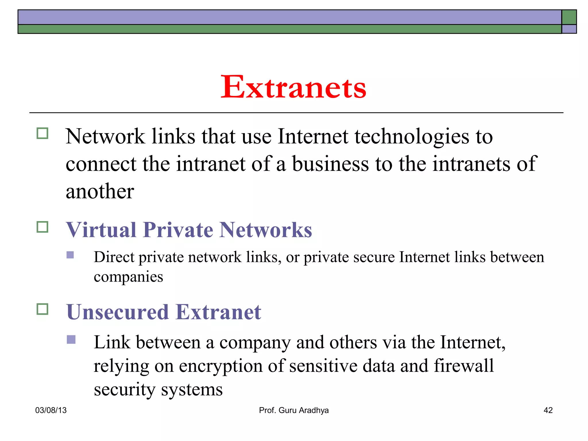 Extranets
      Network links that use Internet technologies to
       connect the intranet of a business to the intranets of
       another
      Virtual Private Networks
          Direct private network links, or private secure Internet links between
           companies

      Unsecured Extranet
          Link between a company and others via the Internet,
           relying on encryption of sensitive data and firewall
           security systems
03/08/13                            Prof. Guru Aradhya                          42
 