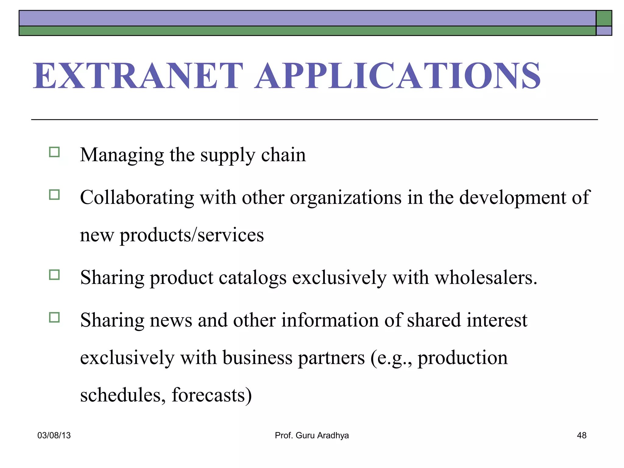 EXTRANET APPLICATIONS
          Managing the supply chain
          Collaborating with other organizations in the development of
           new products/services
          Sharing product catalogs exclusively with wholesalers.
          Sharing news and other information of shared interest
           exclusively with business partners (e.g., production
           schedules, forecasts)
03/08/13                           Prof. Guru Aradhya                48
 