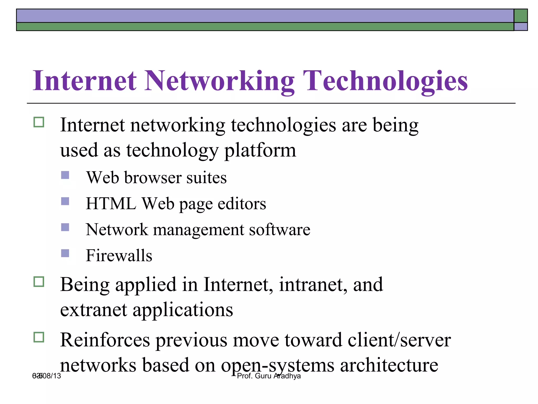 Internet Networking Technologies
      Internet networking technologies are being
       used as technology platform
          Web browser suites
          HTML Web page editors
          Network management software
          Firewalls
      Being applied in Internet, intranet, and
       extranet applications
      Reinforces previous move toward client/server
6-5
       networks based on open-systems architecture
03/08/13                     Prof. Guru Aradhya
 