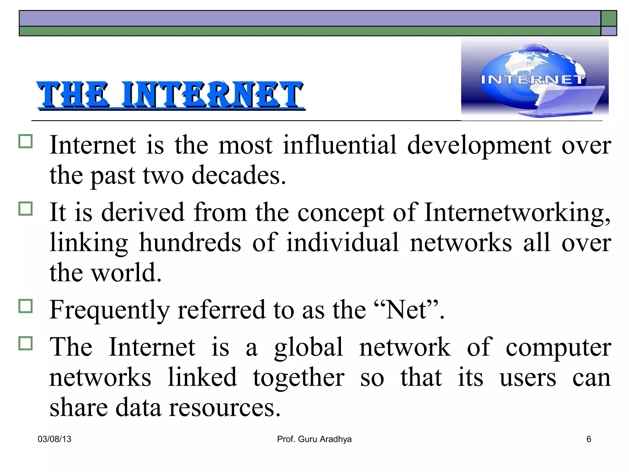 The InTerneT
     Internet is the most influential development over
      the past two decades.
     It is derived from the concept of Internetworking,
      linking hundreds of individual networks all over
      the world.
     Frequently referred to as the “Net”.
     The Internet is a global network of computer
      networks linked together so that its users can
      share data resources.
    03/08/13              Prof. Guru Aradhya         6
 