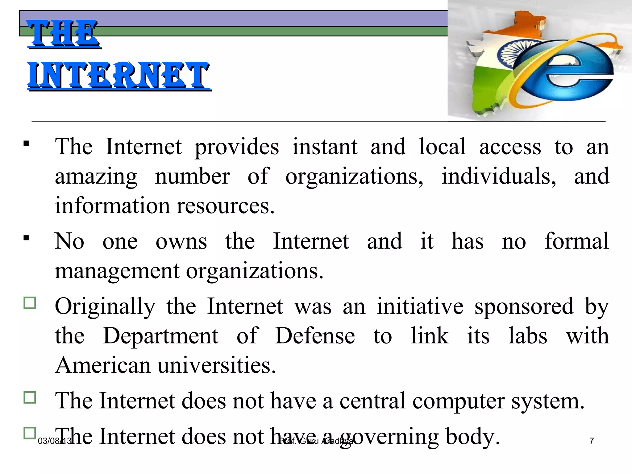 The
InTerneT
    The Internet provides instant and local access to an
     amazing number of organizations, individuals, and
     information resources.
    No one owns the Internet and it has no formal
     management organizations.
    Originally the Internet was an initiative sponsored by
     the Department of Defense to link its labs with
     American universities.
    The Internet does not have a central computer system.
     The Internet does not have a governing body.
03/08/13                 Prof. Guru Aradhya             7
 