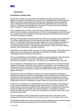 IACS

     Introduction

Classification societies today

Classification societies are organizations that establish and apply technical standards in
relation to the design, construction and survey of marine related facilities including ships and
offshore structures. These standards are issued by the classification society as published
rules. A vessel that has been designed and built to the appropriate rules of a society may
apply for a Certificate of Classification from that society. The society issues this certificate
upon completion of relevant classification surveys.

Such a certificate does not imply, and should not be construed as an express warranty of
safety, fitness for purpose or seaworthiness of the ship. It is an attestation only that the vessel
is in compliance with the standards that have been developed and published by the society
issuing the classification certificate.

More than 50 organizations worldwide define their activities as providing marine classification.
Ten of those organizations form the International Association of Classification Societies
(IACS). It is estimated that these ten societies, together with the two additional societies that
have been accorded associate status by IACS, collectively class about 94 percent of all
commercial tonnage involved in international trade worldwide. A listing of the IACS member
societies, and the associates, is provided in appendix.

Classification is one element within a network of maritime safety partners. Other elements are
parties such as the shipowner, the shipbuilder, the flag State, port States, underwriters,
shipping financiers and charterers among others.

The role of classification and classification societies has been recognized in the International
Convention for the Safety of Life at Sea, (SOLAS) and in the 1988 Protocol to the
International Convention on Load Lines. This statutory role is addressed later in this note.

As an independent, self-regulating body, a classification society has no commercial interests
related to ship design, ship building, ship ownership, ship operation, ship management, ship
maintenance or repairs, insurance or chartering. In establishing its rules, each classification
society may draw upon the advice and review of members of the industry who are considered
expert in their field.

Classification rules are developed to contribute to the structural strength and integrity of
essential parts of the ship’s hull and its appendages, and the reliability and the function of the
propulsion and steering systems, power generation and those other features and auxiliary
systems which have been built into the ship in order to maintain essential services on board.
Classification rules are not intended as a design code and in fact cannot be used as such.

A ship built in accordance with an IACS Member's rules will be assigned a class designation
by the society on satisfactory completion of the relevant surveys. For ships in service, the
society carries out surveys to ascertain that the ship remains in compliance with those rules.
Should any defects that may affect class become apparent, or damages be sustained
between the relevant surveys, the ship owner and operator are required to inform the society
concerned without delay.

A ship is maintained in class provided that the relevant rules have, in the opinion of the
society concerned, been complied with and surveys carried out in accordance with its rules.

Classification societies also maintain significant research departments that contribute towards
the on-going development of appropriate, advanced technical standards.

January 2004                                                                                       2
 