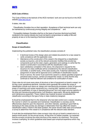 IACS

IACS Code of Ethics

The Code of Ethics is the bedrock of the IACS members’ work and can be found on the IACS
website www.iacs.org.uk .

It states, inter alia:

 “Classification Societies live on their reputation. Acceptance of their technical work can only
be maintained by continuously proving integrity and competence.” and

 “Competition between Societies shall be on the basis of services (technical and field)
rendered to the marine industry but must not lead to compromises on safety of life and
property at sea or to the lowering of technical standards.”


      Classification

Scope of classification

Implementing the published rules, the classification process consists of:

        •    A technical review of the design plans and related documents for a new vessel to
             verify compliance with the applicable rules;
        •    Attendance at the construction of the vessel in the shipyard by a classification
             society surveyor(s), and at the relevant production facilities that provide key
             components such as the s teel, engine, generators and castings, to verify that the
             vessel is constructed in accordance with the classification rules;
        •    Upon satisfactory completion of the above, the shipowner’s request for the
             issuance of a class certificate will be considered by the relevant classification
             committee, or another body, of the class society and, if deemed satisfactory, the
             assignment of class will be approved and a certificate of classification issued;
        •    Once in service, the owner must submit the vessel to a clearly specified program of
             periodical class surveys, carried out onboard the vessel, to verify that the ship
             continues to meet the relevant rule conditions for continuation of class.

Class rules do not cover every piece of structure or item of equipment on board a vessel, nor
do they cover operational elements. Activities which generally fall outside the scope of
classification include such items as: design and manufacturing processes; choice of type and
power of machinery and certain equipment (e.g. mooring bitts, capstans and winches);
number and qualification of crew or operating personnel; form and cargo carrying capacity of
the ship and manoeuvring performance; hull vibrations; spare parts; life-saving appliances
and maintenance equipment. These matters may however be given consideration for
classification according to the type of ship or class notation(s) assigned.

It should be emphasized that it is the shipowner who has total control over a vessel, including
the manner in which it is operated and maintained. Classification is voluntary and its
effectiveness depends upon the shipowner, and other interests, operating in good faith by
disclosing to the class society any damage or deterioration that may affect the vessel’s
classification status. If there is the least question, the owner should notify class and schedule
a survey to determine if the vessel is in compliance with the relevant class standard.

It must also be emphasized that a class surveyor may only go on board a vessel once in a
twelve-month period, for the annual survey. At that time it is neither possible, nor expected
that the surveyor scrutinize the entire structure of the vessel or its machinery. The survey
involves a sampling, for which guidelines exist based upon empirical experience which may
January 2004                                                                                       4
 