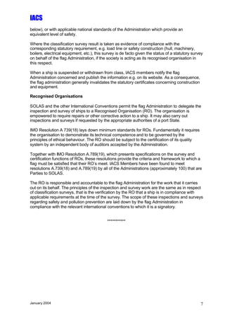 IACS
below), or with applicable national standards of the Administration which provide an
equivalent level of safety.

Where the classification survey result is taken as evidence of compliance with the
corresponding statutory requirement, e.g. load line or safety construction (hull, machinery,
boilers, electrical equipment, etc.), this survey is de facto given the status of a statutory survey
on behalf of the flag Administration, if the society is acting as its recognised organisation in
this respect.

When a ship is suspended or withdrawn from class, IACS members notify the flag
Administration concerned and publish the information e.g. on its website. As a consequence,
the flag administration generally invalidates the statutory certificates concerning construction
and equipment.

Recognised Organisations

SOLAS and the other International Conventions permit the flag Administration to delegate the
inspection and survey of ships to a Recognised Organisation (RO). The organisation is
empowered to require repairs or other corrective action to a ship. It may also carry out
inspections and surveys if requested by the appropriate authorities of a port State.

IMO Resolution A 739(18) lays down minimum standards for ROs. Fundamentally it requires
the organisation to demonstrate its technical competence and to be governed by the
principles of ethical behaviour. The RO should be subject to the certification of its quality
system by an independent body of auditors accepted by the Administration.

Together with IMO Resolution A.789(19), which presents specifications on the survey and
certification functions of ROs, these resolutions provide the criteria and framework to which a
flag must be satisfied that their RO’s meet. IACS Members have been found to meet
resolutions A.739(18) and A.789(19) by all of the Administrations (approximately 100) that are
Parties to SOLAS.

The RO is responsible and accountable to the flag Administration for the work that it carries
out on its behalf. The principles of the inspection and survey work are the same as in respect
of classification surveys, that is the verification by the RO that a ship is in compliance with
applicable requirements at the time of the survey. The scope of these inspections and surveys
regarding safety and pollution prevention are laid down by the flag Administration in
compliance with the relevant international conventions to which it is a signatory.


                                            ***********




January 2004                                                                                       7
 