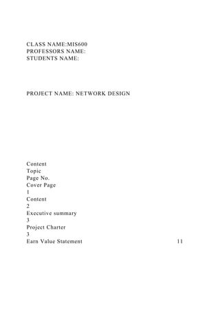 CLASS NAME:MIS600
PROFESSORS NAME:
STUDENTS NAME:
PROJECT NAME: NETWORK DESIGN
Content
Topic
Page No.
Cover Page
1
Content
2
Executive summary
3
Project Charter
3
Earn Value Statement 11
 
