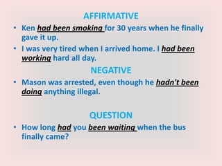 AFFIRMATIVE
• Ken had been smoking for 30 years when he finally
gave it up.
• I was very tired when I arrived home. I had been
working hard all day.
NEGATIVE
• Mason was arrested, even though he hadn't been
doing anything illegal.
QUESTION
• How long had you been waiting when the bus
finally came?
 