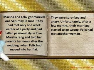 Marsha and Felix got married
one Saturday in June. They
had met only one week
earlier at a party and had
fallen passionately in love.
Marsha rang and told her
parents her news after the
wedding, when Felix had
moved into her flat.
They were surprised and
angry. Unfortunately, after a
few months, their marriage
started to go wrong. Felix had
met another woman….
 