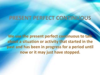 PRESENT PERFECT CONTINUOUS
We use the present perfect continuous to talk
about a situation or activity that started in the
past and has been in progress for a period until
now or it may just have stopped.
 