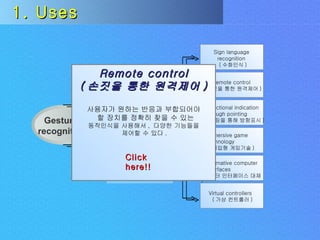 Uses Challenges Gesture  recognition Input  devices 1. Uses Remote control ( 손짓을 통한 원격제어 ) 사용자가 원하는 반응과 부합되어야 할 장치를 정확히 찾을 수 있는 동작인식을 사용해서 ,  다양한 기능들을 제어할 수 있다 .  Click here!! Sign language recognition ( 수화인식 ) Remote control ( 손짓을 통한 원격제어 ) Directional indication through pointing ( 포인팅을 통해 방향표시 ) Immersive game technology ( 몰입형 게임기술 ) Alternative computer interfaces ( 컴퓨터 인터페이스 대체 ) Virtual controllers ( 가상 컨트롤러 ) 
