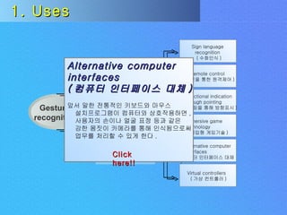 Uses Challenges Gesture  recognition Input  devices 1. Uses Alternative computer  interfaces ( 컴퓨터 인터페이스 대체 ) 앞서 말한 전통적인 키보드와 마우스 설치프로그램이 컴퓨터와 상호작용하면 , 사용자의 손이나 얼굴 표정 등과 같은  강한 몸짓이 카메라를 통해 인식됨으로써 업무를 처리할 수 있게 한다 . Click here!! Sign language recognition ( 수화인식 ) Remote control ( 손짓을 통한 원격제어 ) Directional indication through pointing ( 포인팅을 통해 방향표시 ) Immersive game technology ( 몰입형 게임기술 ) Alternative computer interfaces ( 컴퓨터 인터페이스 대체 ) Virtual controllers ( 가상 컨트롤러 ) 