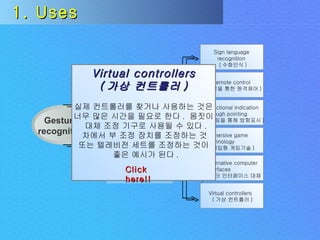 Uses Challenges Gesture  recognition Input  devices 1. Uses Virtual controllers ( 가상 컨트롤러 ) 실제 컨트롤러를 찾거나 사용하는 것은 너무 많은 시간을 필요로 한다 .  몸짓이 대체 조정 기구로 사용될 수 있다 . 차에서 부 조정 장치를 조정하는 것  또는 텔레비전 세트를 조정하는 것이 좋은 예시가 된다 . Click here!! Sign language recognition ( 수화인식 ) Remote control ( 손짓을 통한 원격제어 ) Directional indication through pointing ( 포인팅을 통해 방향표시 ) Immersive game technology ( 몰입형 게임기술 ) Alternative computer interfaces ( 컴퓨터 인터페이스 대체 ) Virtual controllers ( 가상 컨트롤러 ) 
