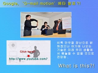 Google,  ‘G-mail motion'  베타 발표 ?! 비록 만우절 장난으로 밝혀졌으나 여기에 나오는 기술은 미래 우리 생활에서 빼놓을 수 없을 것으로 전망됨 . What is this?! http://www.youtube.com/watch?v=UcwzbfVD5uA Click here!! 