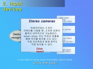 Uses Challenges Gesture  recognition Input  devices Depth-aware cameras ( 깊이 인식 카메라 ) Stereo cameras Controller-based gestures ( 조종장치기반 동작 ) Single camera ( 단일 카메라 ) 2. Input devices If you want to know more information about these,   Click the box!! Stereo cameras 연결되어있는  2 개의  카메라를 사용할 때 , 3 차원 표현의 출력이 대략적으로 가능해진다 .  lexian-stripe  또는 적외선 방출을  통해 위치를 참조할 수도 있다 . 직접 모션측정과 함께 동작도 직접 탐지될 수 있다 . Click here!! 