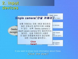 Uses Challenges Gesture  recognition Input  devices Depth-aware cameras ( 깊이 인식 카메라 ) Stereo cameras Controller-based gestures ( 조종장치기반 동작 ) Single camera ( 단일 카메라 ) 2. Input devices If you want to know more information about these,   Click the box!! Single camera( 단일 카메라 )  보통 카메라는 자원 / 환경 편리하지 않은 곳에서의 동작인식에 사용될 수 있다 .  비록  Stereo camera 나 depth aware camera 보다 필요하지는  않지만 ,  싱글 카메라의 사용은  더 많은 관중들에게로의 접근성에 대한 가능성을 열어준다 . Click here!! 