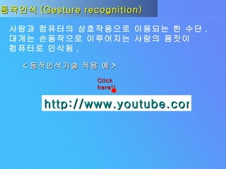 동작인식 (Gesture recognition) 사람과 컴퓨터의 상호작용으로 이용되는 한 수단 . 대개는 손동작으로 이루어지는 사람의 몸짓이  컴퓨터로 인식됨 . < 동작인식기술 적용 예 > http://www.youtube.com/watch?v=1gC6OMhmolE Click here!! 