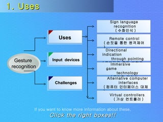 1. Uses If you want to know more information about these,   Click the right boxes!! Uses Challenges Input  devices Sign language  recognition ( 수화인식 ) Remote control ( 손짓을 통한 원격제어 ) Directional indication through pointing ( 포인팅을 통해 방향표시 ) Immersive game technology ( 몰입형 게임기술 ) Alternative computer interfaces ( 컴퓨터 인터페이스 대체 ) Virtual controllers ( 가상 컨트롤러 ) Gesture  recognition 