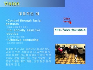 Vision 대표적인 예 -Control through facial gestures ( 얼굴 표정을 통한 조정 )  -For socially assistive robotics ( 사회적인 보조 로봇 ) -Affective computing ( 정서적인 컴퓨팅 ) 몸짓뿐만 아니라 표정이나 정서까지도 읽을 수 있는 기술이 좀 더 일반화될 듯 .  몸에 적절한 센서를 착용하고 이러한 센서에서 값을 읽어내는 것을 이용해 ,  로봇을 이용한 환자 재활 , 산업 현장 등이 활발해 질 것 . http://www.youtube.com/watch?v=xL_PWCox-as Click here!! 