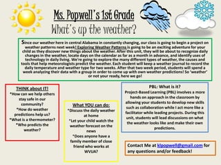Ms. Popwell&apos;s 1st GradeWhat&apos;s up the weather? Since our weather here in central Alabama in constantly changing, our class is going to begin a project on weather patterns next week! Exploring Weather Patterns is going to be an exciting adventure for your child as they discover new things about the weather. After this unit, they will be about to recognize daily changes in the weather, locate days on the calendar as far as a month in advance, and identify uses of technology in daily living. We&apos;re going to explore the many different types of weather, the causes and tools that help meteorologists predict the weather. Each student will keep a weather journal to record the daily temperature and weather type for two weeks. After that two week period, students will spend a week analyzing their data with a group in order to come up with own weather predictions! So ‘weather’ or not your ready, here we go! PBL: What is it? Project-Based Learning (PBL) involves a more hands on approach in the classroom by allowing your students to develop new skills such as collaboration while I act more like a facilitator while leading projects. During this unit, students will lead discussions on what the weather looks like and make their own predictions. THINK about IT! *How can we help others stay safe in our community? *How do weather predictions help us? *What is a thermometer? *Who predicts the weather? What YOU can do: ,[object Object]