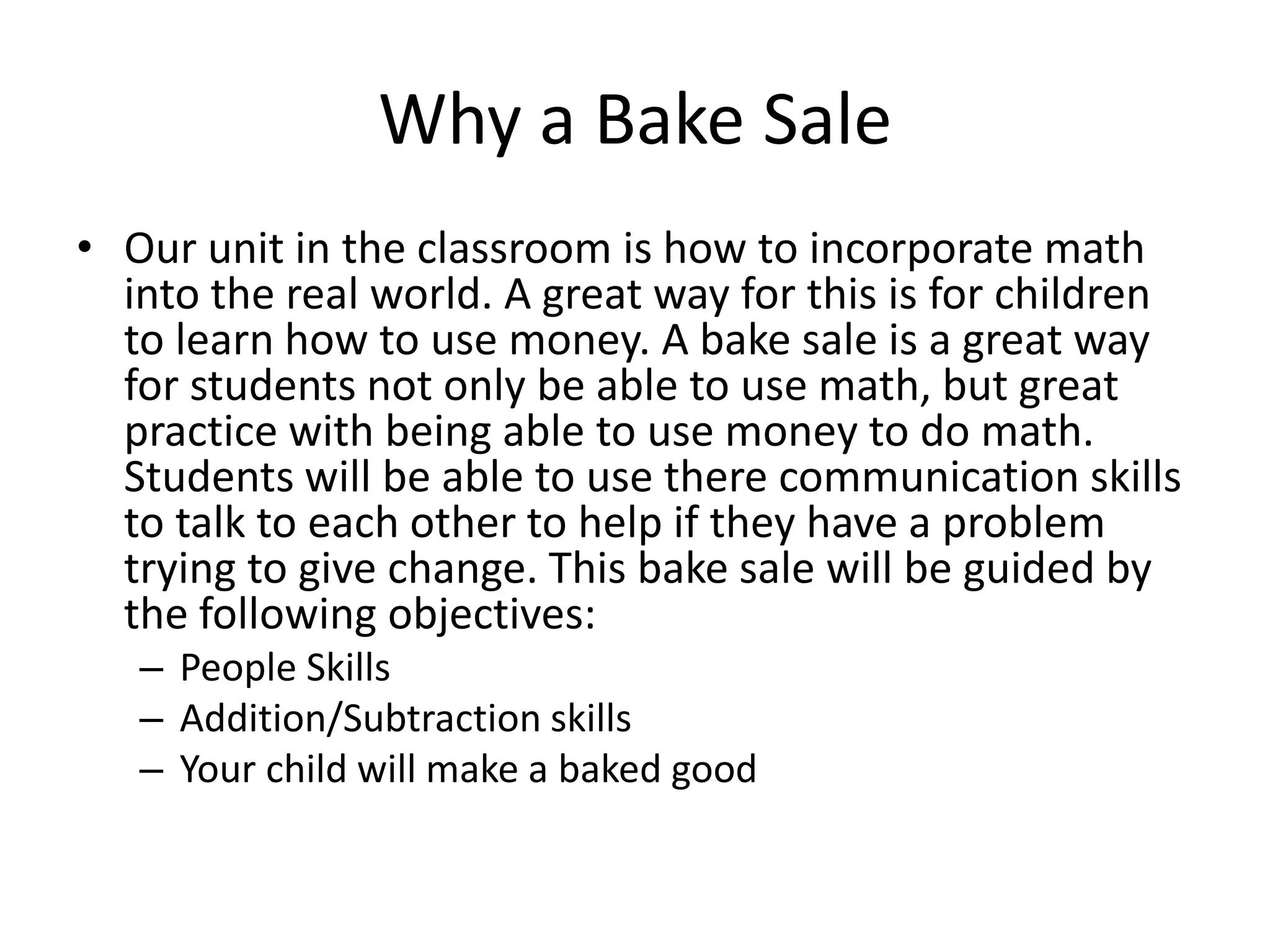 Why a Bake SaleOur unit in the classroom is how to incorporate math into the real world. A great way for this is for children to learn how to use money. A bake sale is a great way for students not only be able to use math, but great practice with being able to use money to do math. Students will be able to use there communication skills to talk to each other to help if they have a problem trying to give change. This bake sale will be guided by the following objectives:People SkillsAddition/Subtraction skillsYour child will make a baked good