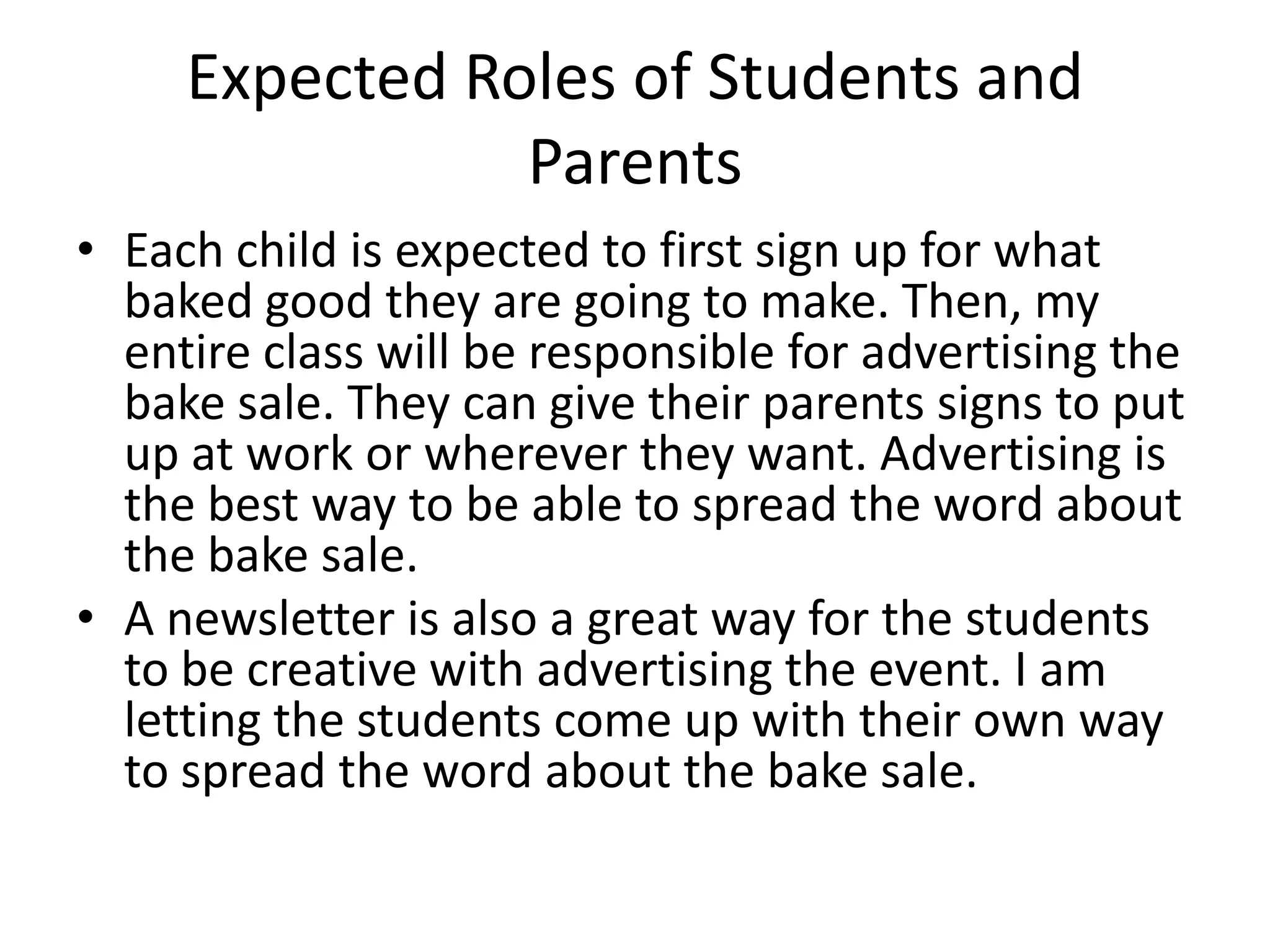 Expected Roles of Students and ParentsEach child is expected to first sign up for what baked good they are going to make. Then, my entire class will be responsible for advertising the bake sale. They can give their parents signs to put up at work or wherever they want. Advertising is the best way to be able to spread the word about the bake sale. A newsletter is also a great way for the students to be creative with advertising the event. I am letting the students come up with their own way to spread the word about the bake sale.