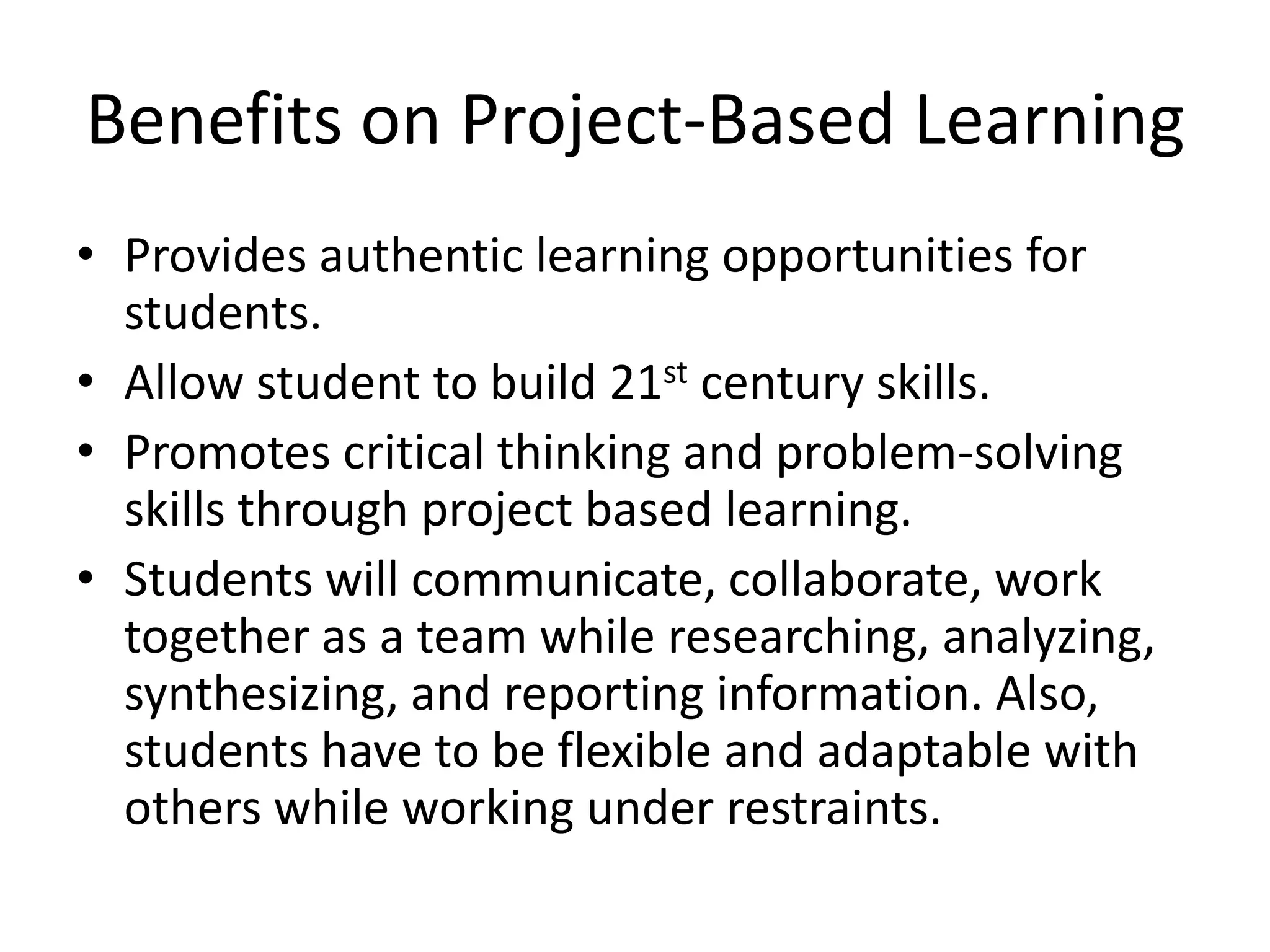 Benefits on Project-Based LearningProvides authentic learning opportunities for students.Allow student to build 21st century skills.Promotes critical thinking and problem-solving skills through project based learning.Students will communicate, collaborate, work together as a team while researching, analyzing, synthesizing, and reporting information. Also, students have to be flexible and adaptable with others while working under restraints. 