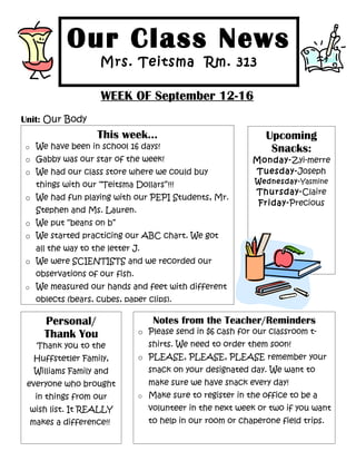 Our Class News
                    Mrs. Teitsma Rm. 313

                    WEEK OF September 12-16
Unit: Our Body
                   This week...                                 Upcoming
o We have been in school 16 days!                                Snacks:
o Gabby was our star of the week!                           Monday-Zyi-merre
o We had our class store where we could buy                 Tuesday-Joseph
                                                             Wednesday-Yasmine
   things with our “Teitsma Dollars”!!!
                                                             Thursday-Claire
o We had fun playing with our PEPI Students, Mr.
                                                             Friday-Precious
   Stephen and Ms. Lauren.
o We put “beans on b”
o We started practicing our ABC chart. We got
   all the way to the letter J.
o We were SCIENTISTS and we recorded our
   observations of our fish.
o We measured our hands and feet with different
   oblects (bears, cubes, paper clips).

     Personal/                     Notes from the Teacher/Reminders
     Thank You                 o Please send in $6 cash for our classroom t-
   Thank you to the               shirts. We need to order them soon!
  Huffstetler Family,          o PLEASE, PLEASE, PLEASE remember your
  Williams Family and             snack on your designated day. We want to
 everyone who brought             make sure we have snack every day!
   in things from our          o Make sure to register in the office to be a

 wish list. It REALLY             volunteer in the next week or two if you want
 makes a difference!!             to help in our room or chaperone field trips.
 