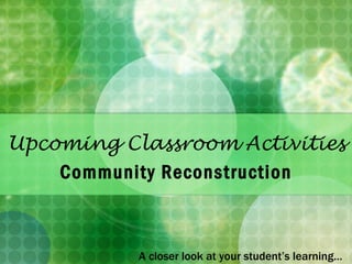 Upcoming Classroom Activities Community Reconstruction A closer look at your student’s learning… 