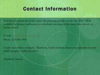 Contact Information Feel free to contact me at any time!  My planning period is from 1:00-2:00.  I’ll be available for phone conferences or scheduled meetings at this time, after school, or before school. E-mail:  [email_address] Phone: 123-456-7890 I want your child to succeed.  Therefore, I want to know about your opinions on your child’s progress within my class! -Kimberly Sowers 