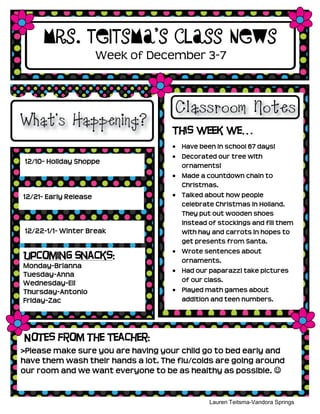 Mrs. Teitsma’s Class News
                       Week of December 3-7




                                    This week we…
                                       Have been in school 67 days!
                                       Decorated our tree with
 12/10- Holiday Shoppe
                                       ornaments!
 Spoo                                  Made a countdown chain to
                                       Christmas.
12/21- Early Release                   Talked about how people
                                       celebrate Christmas in Holland.
                                       They put out wooden shoes
                                       instead of stockings and fill them
 12/22-1/1- Winter Break               with hay and carrots in hopes to
                                       get presents from Santa.
                                       Wrote sentences about
Upcoming Snacks:                       ornaments.
Monday-Brianna
                                       Had our paparazzi take pictures
Tuesday-Anna
                                       of our class.
Wednesday-Eli
Thursday-Antonio                       Played math games about
Friday-Zac                             addition and teen numbers.




Notes from the Teacher:
>Please make sure you are having your child go to bed early and
have them wash their hands a lot. The flu/colds are going around
our room and we want everyone to be as healthy as possible. 


                                               Lauren Teitsma-Vandora Springs
                                                        Kindergarten
 