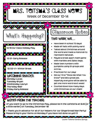 Mrs. Teitsma’s Class News
                    Week of December 10-14




                                           This week we…
                                              Have been in school 72 days!
                                              Made elf hats with pointy ears!
12/18 Our Class Holiday Play
                                              Talked about Christmas around
                                              the world and made a menorah to
                                              represent Hanukah.
12/21- Early Release                          Played a break apart math game
                                              with marbles and Ziploc bags.
                                              Made teen numbers with
                                              pumpkins using 10-groups and
 12/22-1/1- Winter Break                      extras.
                                              Practiced for our play!
                                              Did our first “Show Me What You
Upcoming Snacks:
                                              Know” and did a great job.
Monday-Lucas
Tuesday-Bryan                                 Hopefully everyone will be able to
Wednesday-Lauryn                              get one more word next week!
Thursday-Blair                                Counted down how many days
Friday-Early Release                          until Christmas on our chain!




Notes from the Teacher:
>If you want to go to the Christmas Play, please be in the cafeteria at 9:45 (or
a little earlier) on Tuesday, December 18!
> Thank you in advance for all of our helpers for our Gingerbread Man Party!
Please bring in your items on Monday if you have not done so yet! 

                                                      Lauren Teitsma-Vandora Springs
                                                               Kindergarten
 